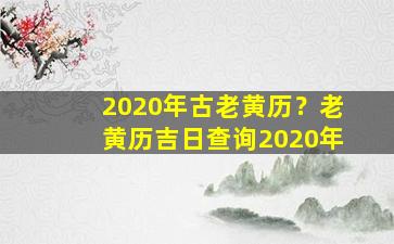 2020年古老黄历？老黄历吉日查询2020年