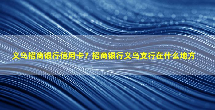 义乌招商银行信用卡？招商银行义乌支行在什么地方