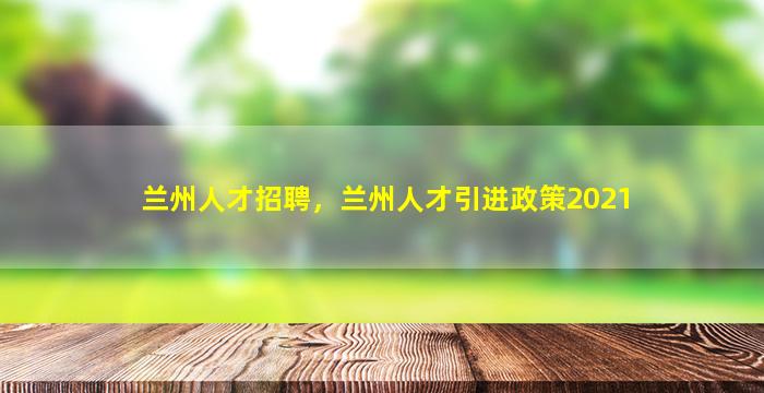 兰州人才招聘，兰州人才引进政策2021