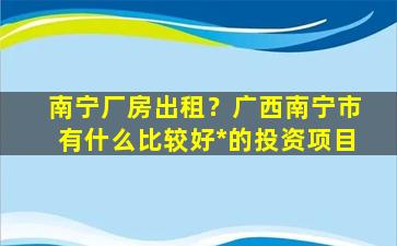 南宁厂房出租？广西南宁市有什么比较好*的投资项目