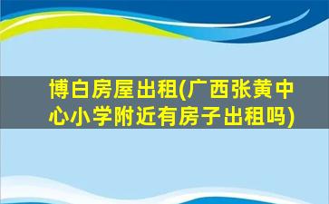 博白房屋出租(广西张黄中心小学附近有房子出租吗)