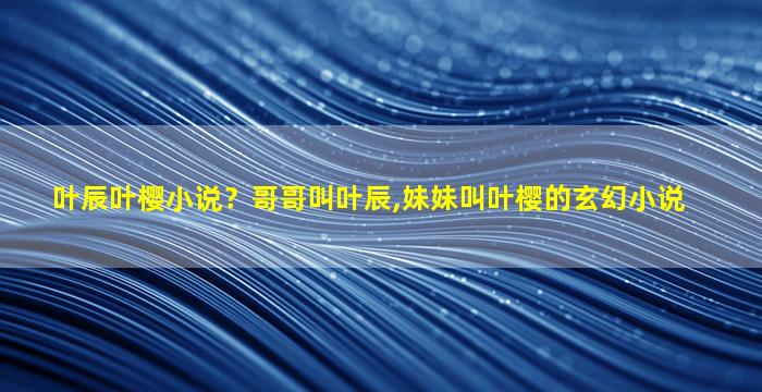 叶辰叶樱小说？哥哥叫叶辰,妹妹叫叶樱的玄幻小说