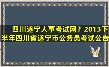 四川遂宁人事考试网？2013下半年四川省遂宁市公务员考试公告