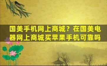 国美手机网上商城？在国美电器网上商城买苹果手机可靠吗