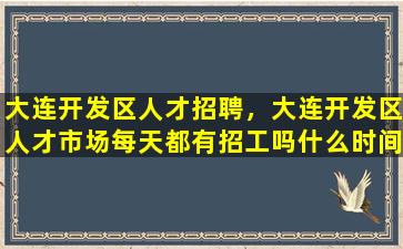 大连开发区人才招聘，大连开发区人才市场每天都有招工吗什么时间