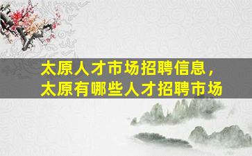 太原人才市场招聘信息，太原有哪些人才招聘市场