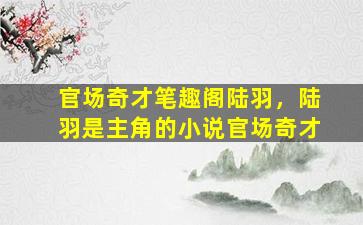 官场奇才笔趣阁陆羽，陆羽是主角的小说官场奇才