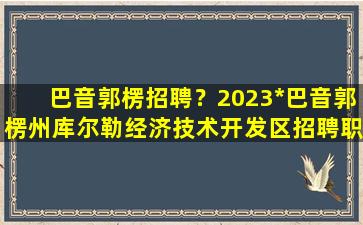 巴音郭楞招聘？2023*巴音郭楞州库尔勒经济技术开发区招聘职位表