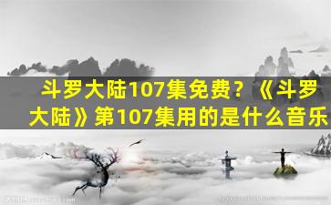 斗罗大陆107集免费？《斗罗大陆》第107集用的是什么音乐