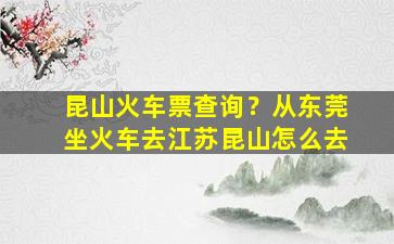 昆山火车票查询？从东莞坐火车去江苏昆山怎么去