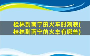 桂林到南宁的火车时刻表(桂林到南宁的火车有哪些)