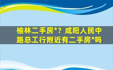 榆林二手房*？咸阳人民中路总工行附近有二手房*吗插图