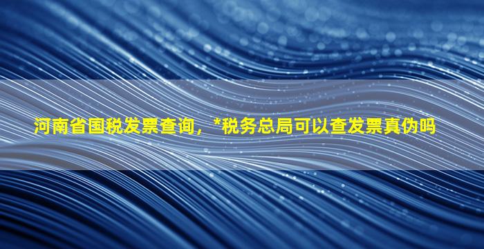 河南省国税发票查询，*税务总局可以查发票真伪吗插图