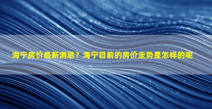 海宁房价最新消息？海宁目前的房价走势是怎样的呢