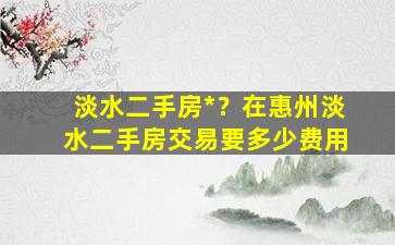 淡水二手房*？在惠州淡水二手房交易要多少费用