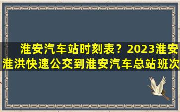 淮安汽车站时刻表？2023淮安淮洪快速公交到淮安汽车总站班次时间