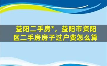 益阳二手房*，益阳市资阳区二手房房子过户费怎么算插图