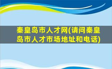 秦皇岛市人才网(请问秦皇岛市人才市场地址和电话)