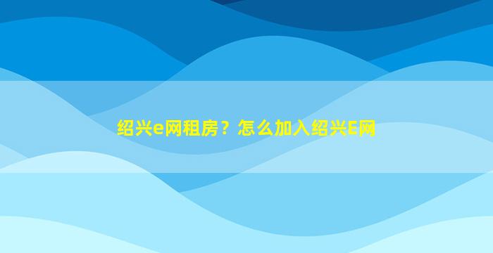 绍兴e网租房？怎么加入绍兴E网