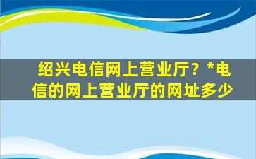 绍兴电信网上营业厅？*电信的网上营业厅的网址多少插图