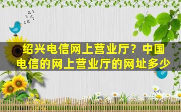 绍兴电信网上营业厅？*电信的网上营业厅的网址多少