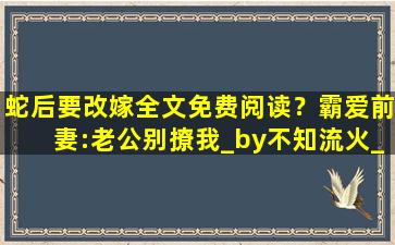 蛇后要改嫁全文免费阅读？霸爱前妻：老公别撩我_by不知流火_txt全文免费阅读