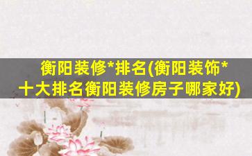 衡阳装修*排名(衡阳装饰*十大排名衡阳装修房子哪家好)插图