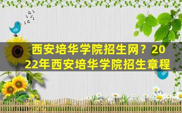 西安培华学院招生网？2022年西安培华学院招生章程