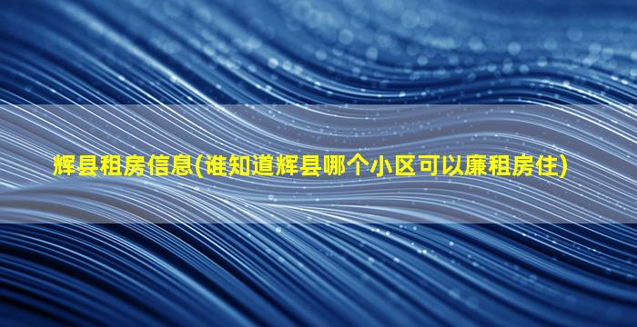 辉县租房信息(谁知道辉县哪个小区可以廉租房住)