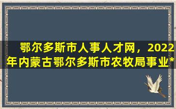 鄂尔多斯市人事人才网，2022年内蒙古鄂尔多斯市农牧局事业*人才引进公告【7人】插图
