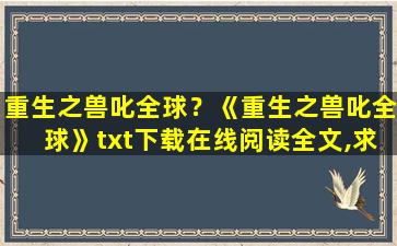 重生之兽叱全球？《重生之兽叱全球》txt下载在线阅读全文,求百度网盘云资源