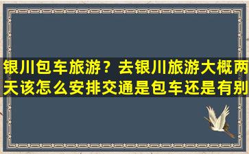 银川包车旅游？去银川旅游大概两天该怎么安排交通是包车还是有别的交通方式