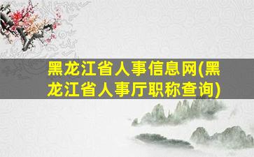 黑龙江省人事信息网(黑龙江省人事厅职称查询)